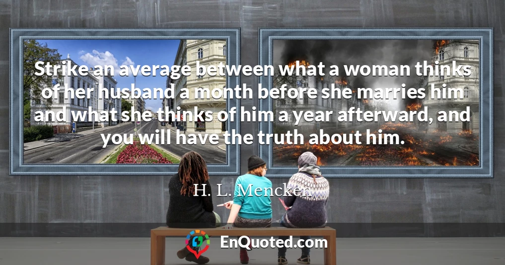 Strike an average between what a woman thinks of her husband a month before she marries him and what she thinks of him a year afterward, and you will have the truth about him.