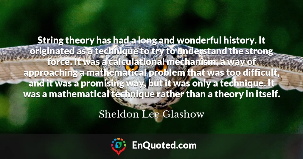 String theory has had a long and wonderful history. It originated as a technique to try to understand the strong force. It was a calculational mechanism, a way of approaching a mathematical problem that was too difficult, and it was a promising way, but it was only a technique. It was a mathematical technique rather than a theory in itself.