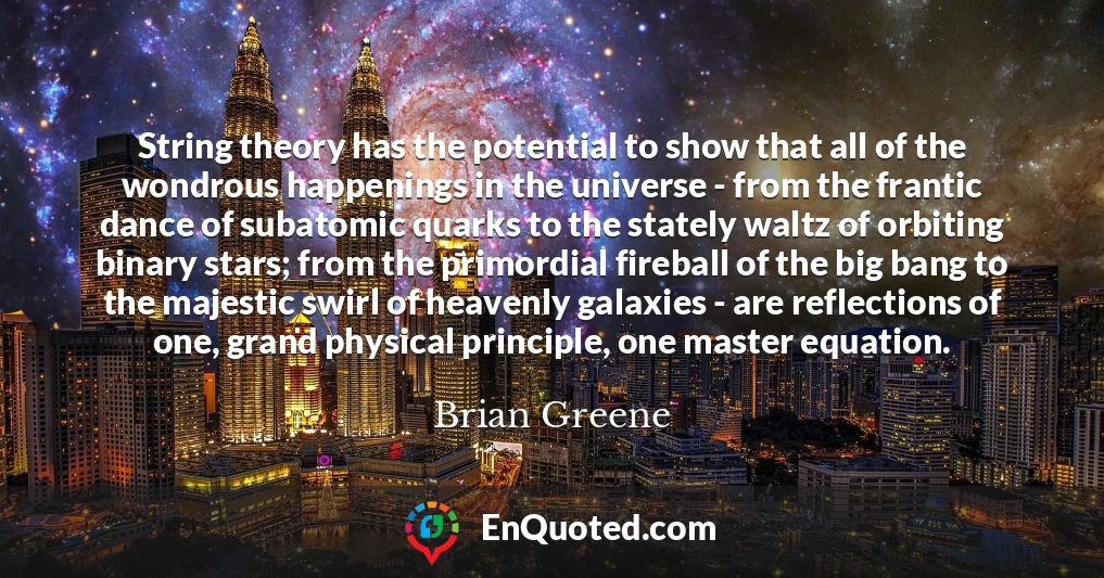 String theory has the potential to show that all of the wondrous happenings in the universe - from the frantic dance of subatomic quarks to the stately waltz of orbiting binary stars; from the primordial fireball of the big bang to the majestic swirl of heavenly galaxies - are reflections of one, grand physical principle, one master equation.