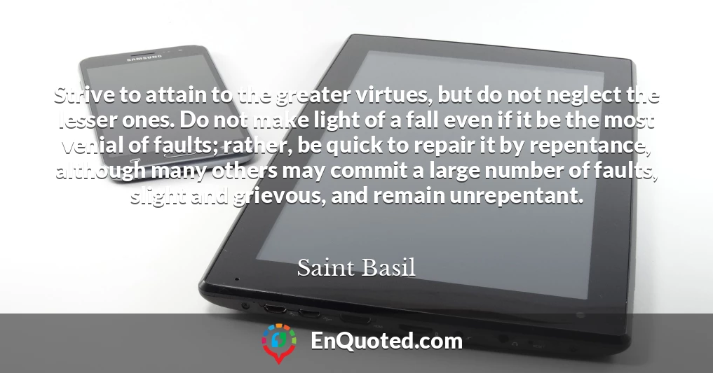 Strive to attain to the greater virtues, but do not neglect the lesser ones. Do not make light of a fall even if it be the most venial of faults; rather, be quick to repair it by repentance, although many others may commit a large number of faults, slight and grievous, and remain unrepentant.