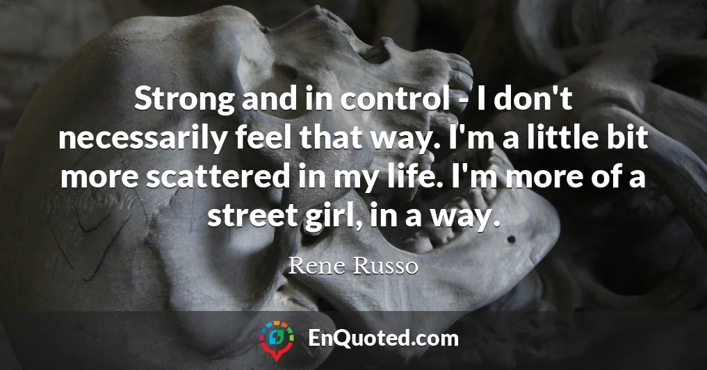Strong and in control - I don't necessarily feel that way. I'm a little bit more scattered in my life. I'm more of a street girl, in a way.