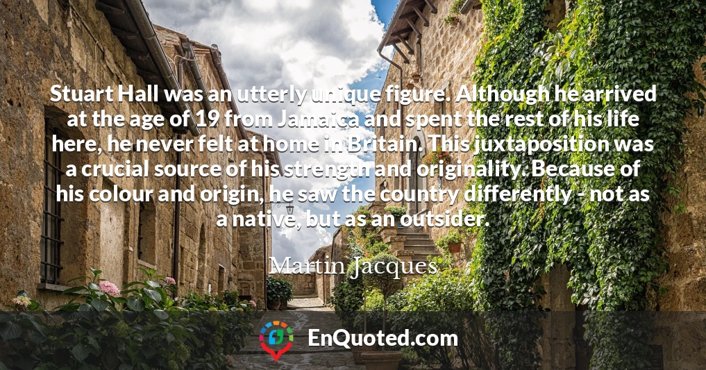 Stuart Hall was an utterly unique figure. Although he arrived at the age of 19 from Jamaica and spent the rest of his life here, he never felt at home in Britain. This juxtaposition was a crucial source of his strength and originality. Because of his colour and origin, he saw the country differently - not as a native, but as an outsider.