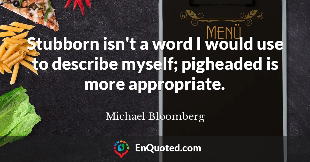 Stubborn isn't a word I would use to describe myself; pigheaded is more appropriate.