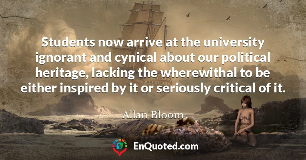 Students now arrive at the university ignorant and cynical about our political heritage, lacking the wherewithal to be either inspired by it or seriously critical of it.