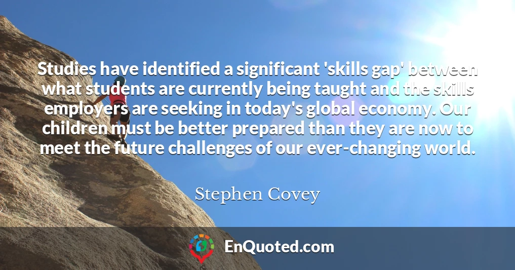 Studies have identified a significant 'skills gap' between what students are currently being taught and the skills employers are seeking in today's global economy. Our children must be better prepared than they are now to meet the future challenges of our ever-changing world.