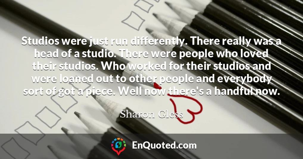 Studios were just run differently. There really was a head of a studio. There were people who loved their studios. Who worked for their studios and were loaned out to other people and everybody sort of got a piece. Well now there's a handful now.