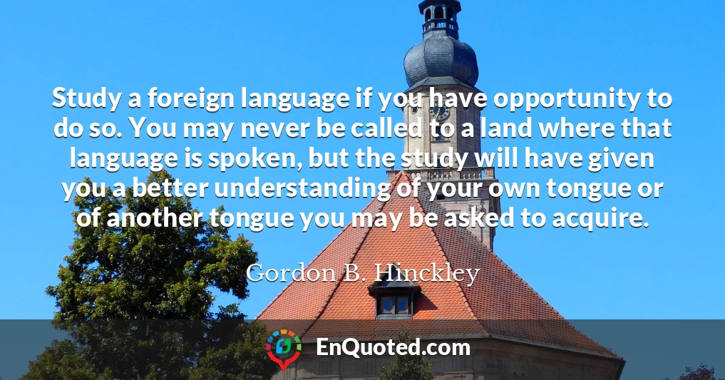 Study a foreign language if you have opportunity to do so. You may never be called to a land where that language is spoken, but the study will have given you a better understanding of your own tongue or of another tongue you may be asked to acquire.