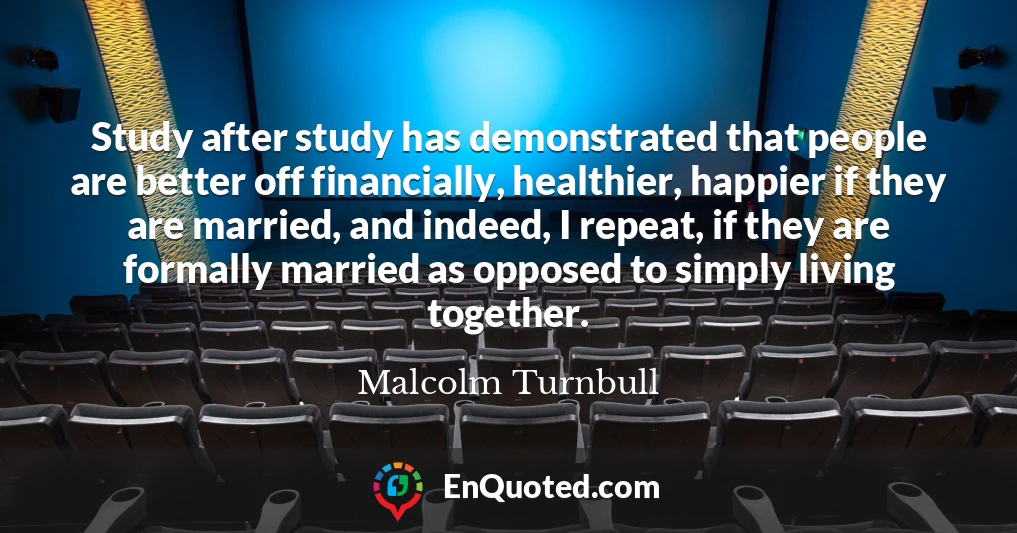 Study after study has demonstrated that people are better off financially, healthier, happier if they are married, and indeed, I repeat, if they are formally married as opposed to simply living together.