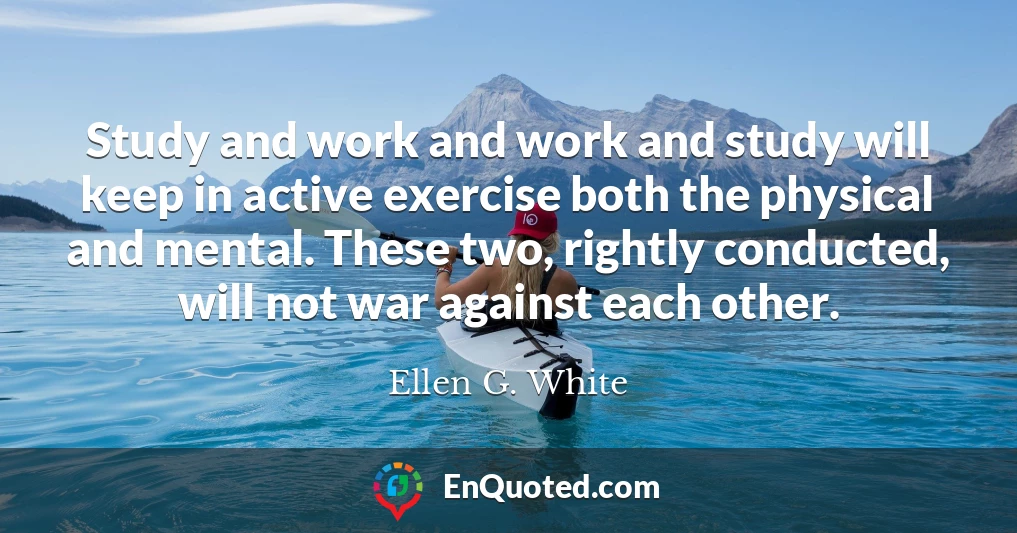 Study and work and work and study will keep in active exercise both the physical and mental. These two, rightly conducted, will not war against each other.