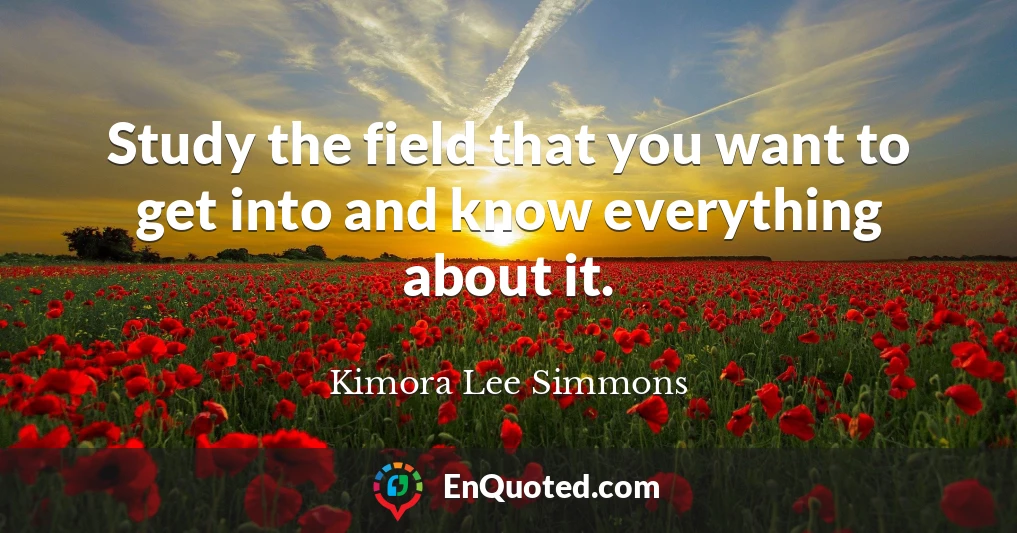 Study the field that you want to get into and know everything about it.