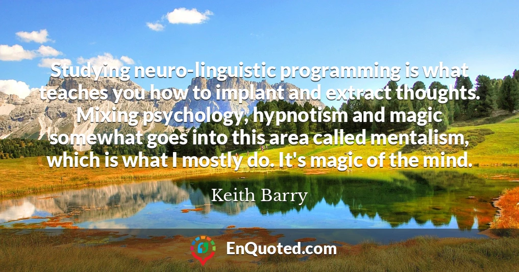 Studying neuro-linguistic programming is what teaches you how to implant and extract thoughts. Mixing psychology, hypnotism and magic somewhat goes into this area called mentalism, which is what I mostly do. It's magic of the mind.