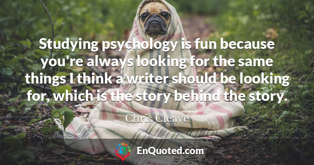 Studying psychology is fun because you're always looking for the same things I think a writer should be looking for, which is the story behind the story.