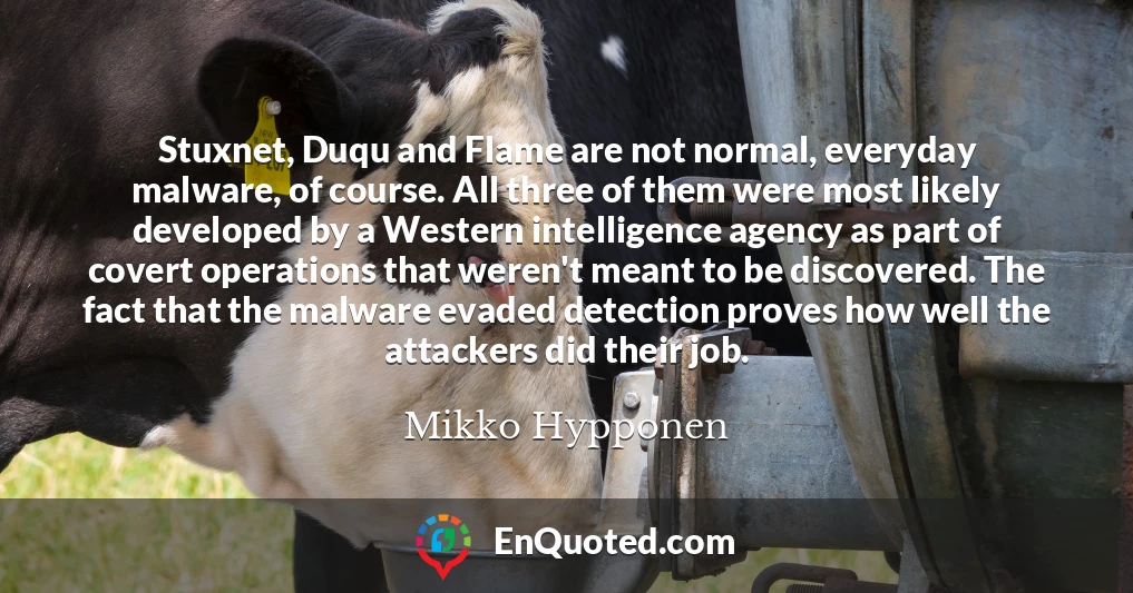 Stuxnet, Duqu and Flame are not normal, everyday malware, of course. All three of them were most likely developed by a Western intelligence agency as part of covert operations that weren't meant to be discovered. The fact that the malware evaded detection proves how well the attackers did their job.