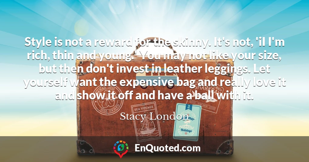 Style is not a reward for the skinny. It's not, 'iI I'm rich, thin and young.' You may not like your size, but then don't invest in leather leggings. Let yourself want the expensive bag and really love it and show it off and have a ball with it.
