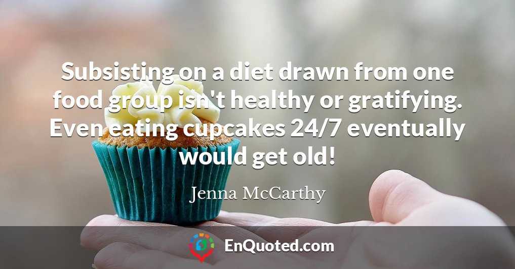 Subsisting on a diet drawn from one food group isn't healthy or gratifying. Even eating cupcakes 24/7 eventually would get old!