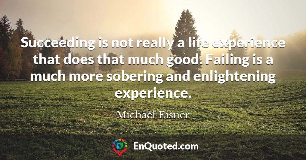 Succeeding is not really a life experience that does that much good. Failing is a much more sobering and enlightening experience.