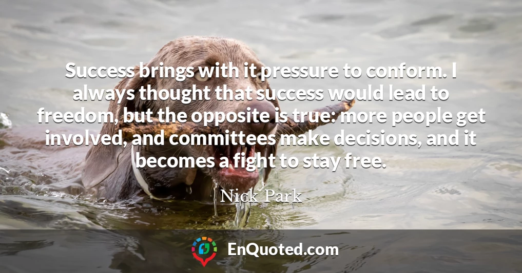 Success brings with it pressure to conform. I always thought that success would lead to freedom, but the opposite is true: more people get involved, and committees make decisions, and it becomes a fight to stay free.