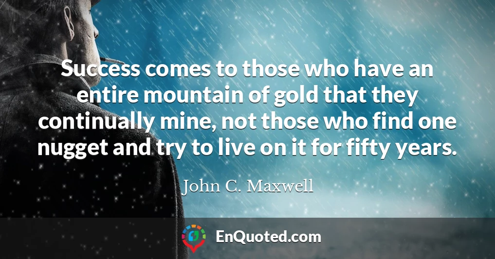 Success comes to those who have an entire mountain of gold that they continually mine, not those who find one nugget and try to live on it for fifty years.