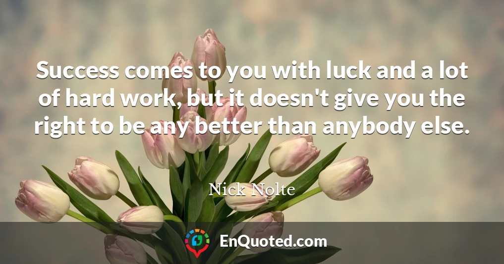 Success comes to you with luck and a lot of hard work, but it doesn't give you the right to be any better than anybody else.