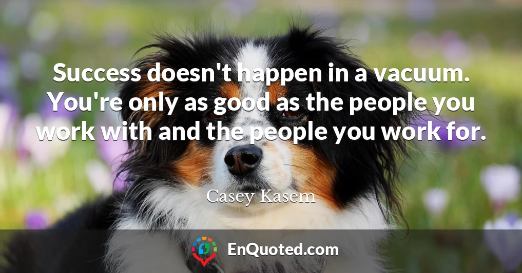 Success doesn't happen in a vacuum. You're only as good as the people you work with and the people you work for.