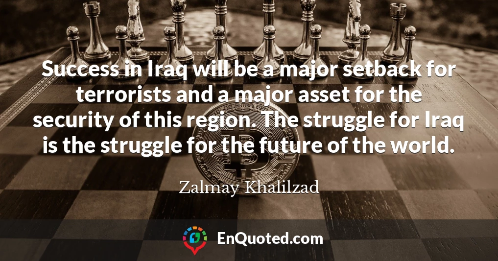 Success in Iraq will be a major setback for terrorists and a major asset for the security of this region. The struggle for Iraq is the struggle for the future of the world.