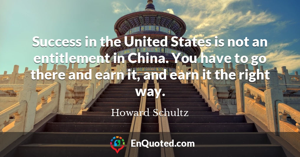Success in the United States is not an entitlement in China. You have to go there and earn it, and earn it the right way.