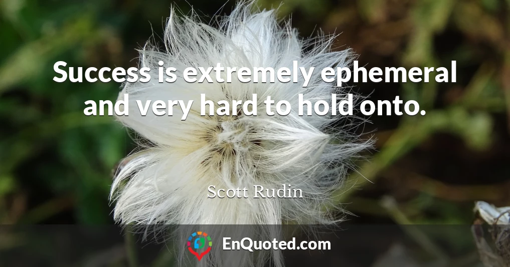 Success is extremely ephemeral and very hard to hold onto.