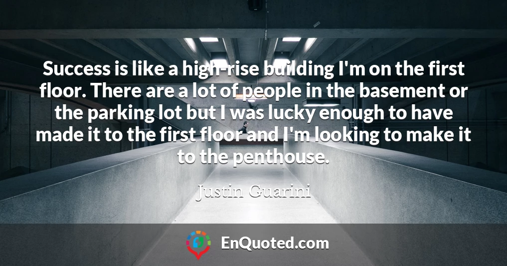 Success is like a high-rise building I'm on the first floor. There are a lot of people in the basement or the parking lot but I was lucky enough to have made it to the first floor and I'm looking to make it to the penthouse.