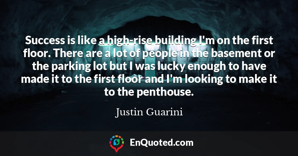 Success is like a high-rise building I'm on the first floor. There are a lot of people in the basement or the parking lot but I was lucky enough to have made it to the first floor and I'm looking to make it to the penthouse.