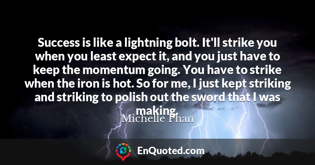 Success is like a lightning bolt. It'll strike you when you least expect it, and you just have to keep the momentum going. You have to strike when the iron is hot. So for me, I just kept striking and striking to polish out the sword that I was making.