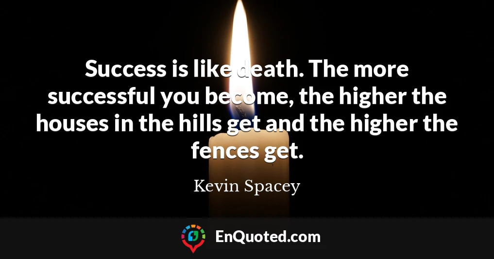 Success is like death. The more successful you become, the higher the houses in the hills get and the higher the fences get.