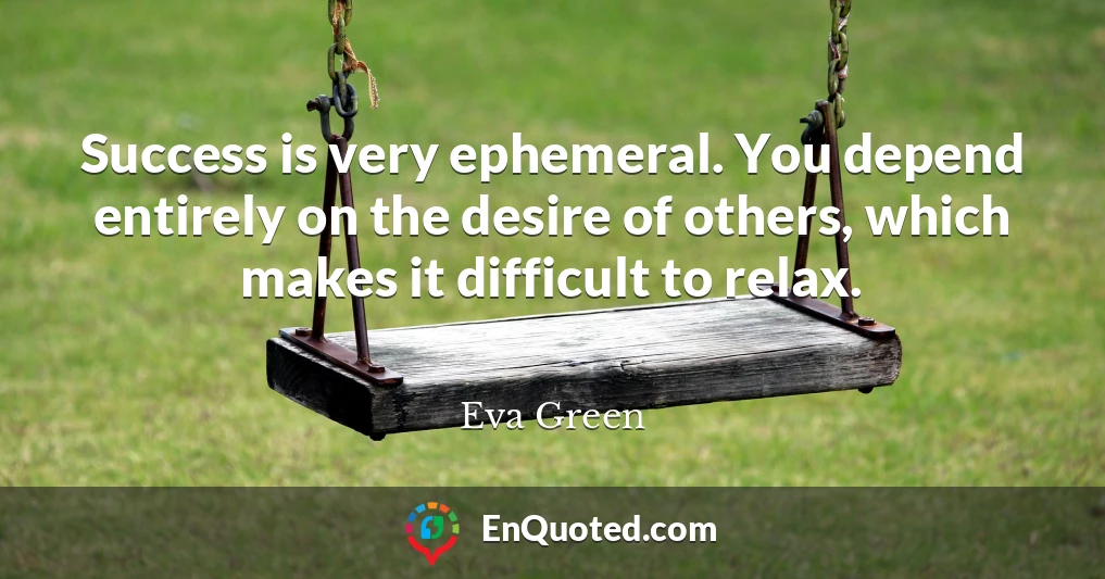 Success is very ephemeral. You depend entirely on the desire of others, which makes it difficult to relax.