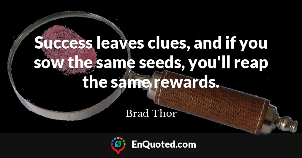 Success leaves clues, and if you sow the same seeds, you'll reap the same rewards.