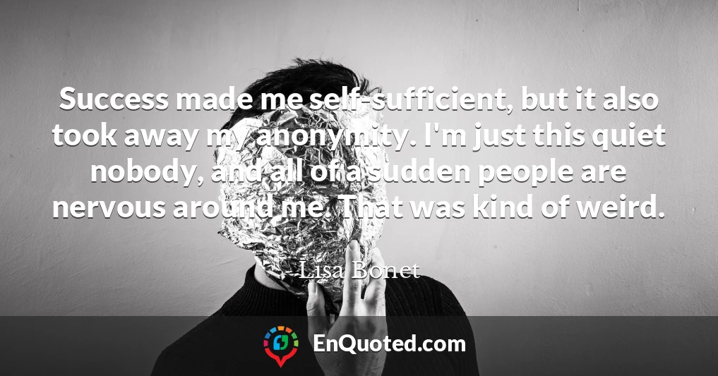 Success made me self-sufficient, but it also took away my anonymity. I'm just this quiet nobody, and all of a sudden people are nervous around me. That was kind of weird.