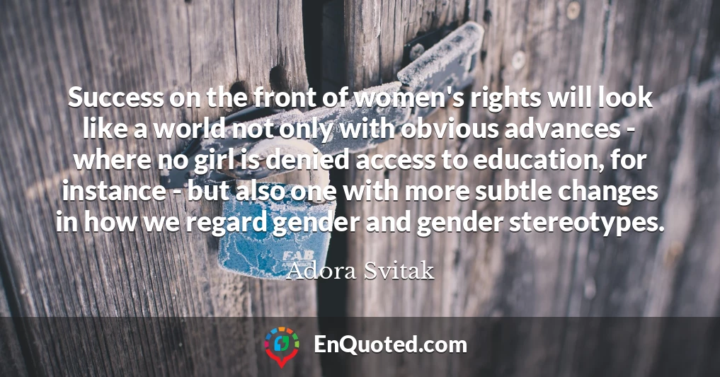 Success on the front of women's rights will look like a world not only with obvious advances - where no girl is denied access to education, for instance - but also one with more subtle changes in how we regard gender and gender stereotypes.
