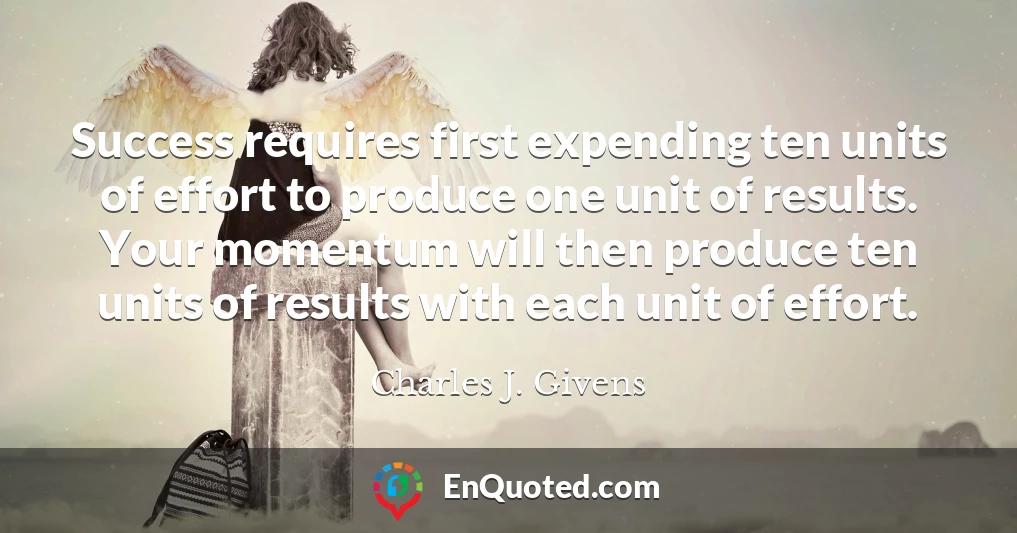Success requires first expending ten units of effort to produce one unit of results. Your momentum will then produce ten units of results with each unit of effort.