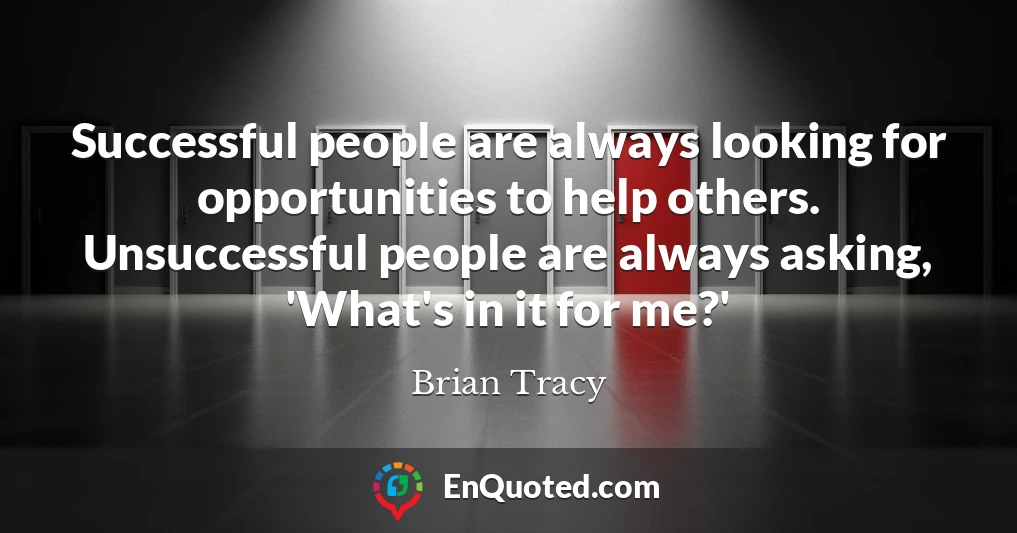 Successful people are always looking for opportunities to help others. Unsuccessful people are always asking, 'What's in it for me?'