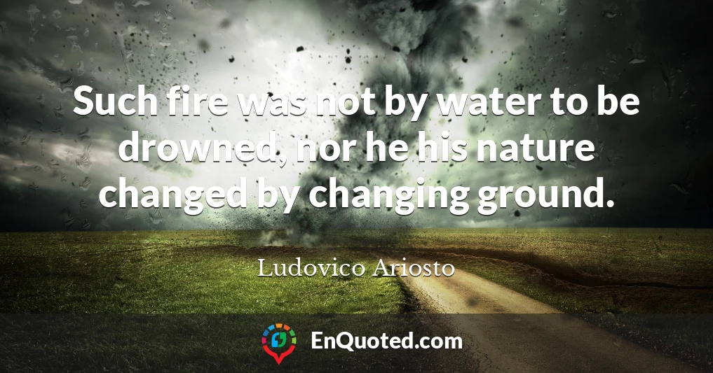 Such fire was not by water to be drowned, nor he his nature changed by changing ground.