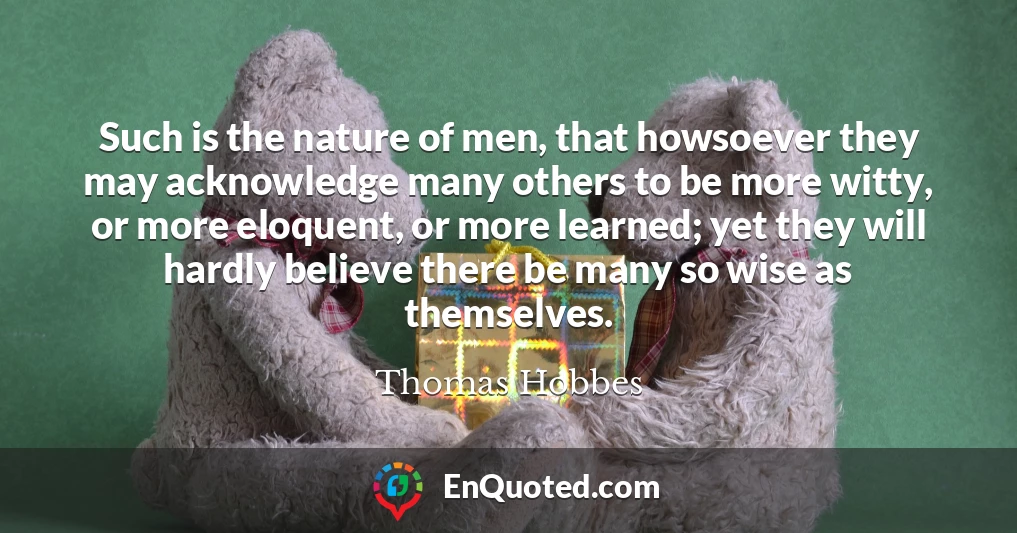 Such is the nature of men, that howsoever they may acknowledge many others to be more witty, or more eloquent, or more learned; yet they will hardly believe there be many so wise as themselves.