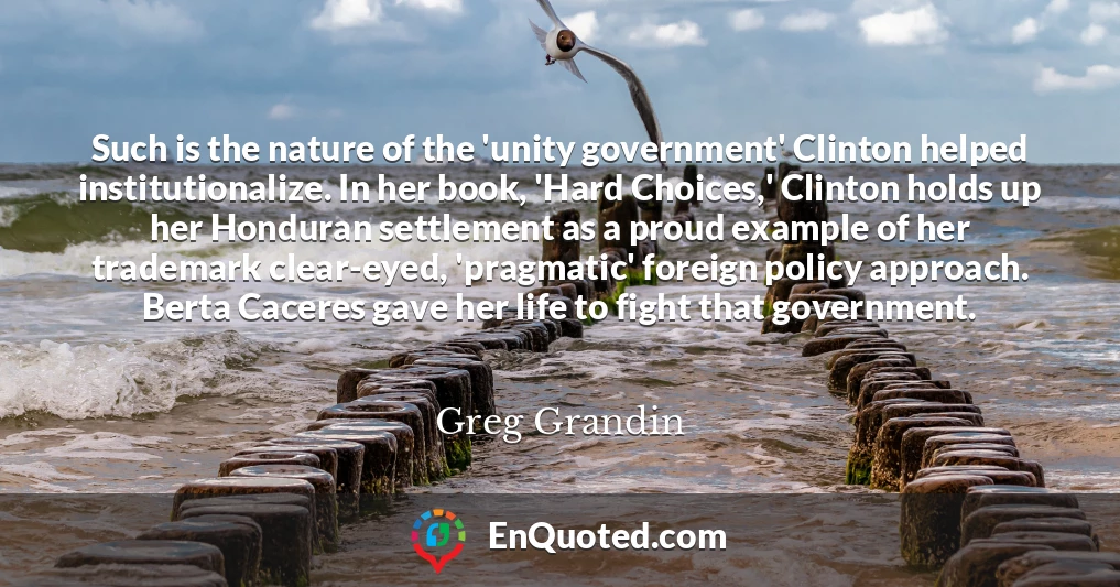 Such is the nature of the 'unity government' Clinton helped institutionalize. In her book, 'Hard Choices,' Clinton holds up her Honduran settlement as a proud example of her trademark clear-eyed, 'pragmatic' foreign policy approach. Berta Caceres gave her life to fight that government.