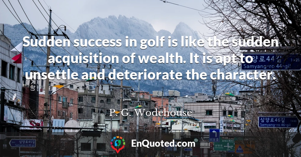 Sudden success in golf is like the sudden acquisition of wealth. It is apt to unsettle and deteriorate the character.
