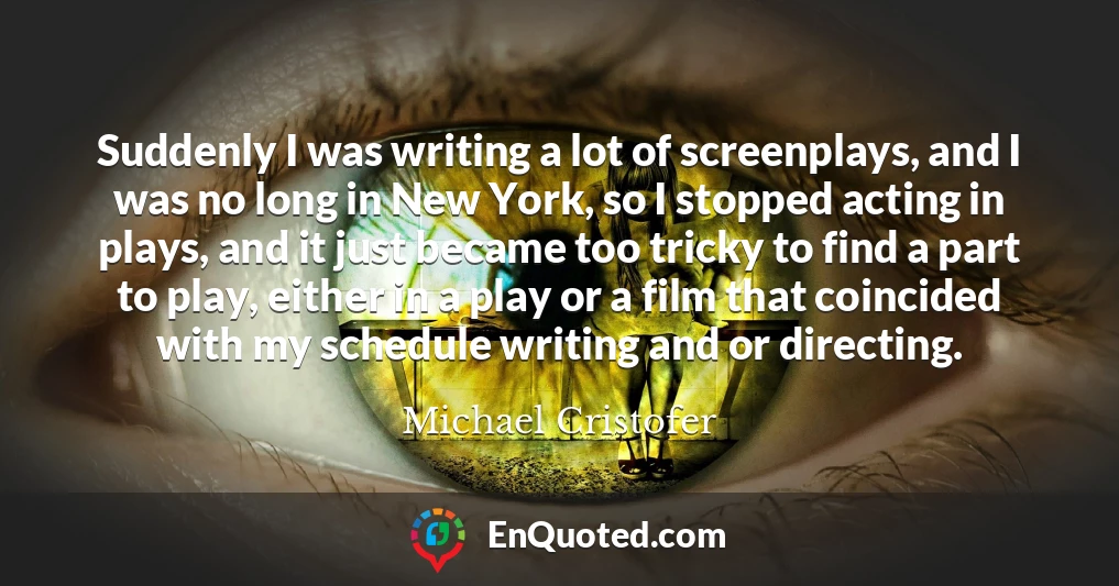 Suddenly I was writing a lot of screenplays, and I was no long in New York, so I stopped acting in plays, and it just became too tricky to find a part to play, either in a play or a film that coincided with my schedule writing and or directing.
