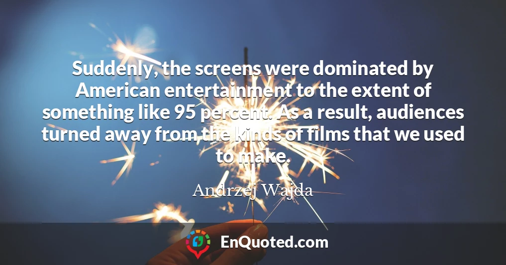 Suddenly, the screens were dominated by American entertainment to the extent of something like 95 percent. As a result, audiences turned away from the kinds of films that we used to make.
