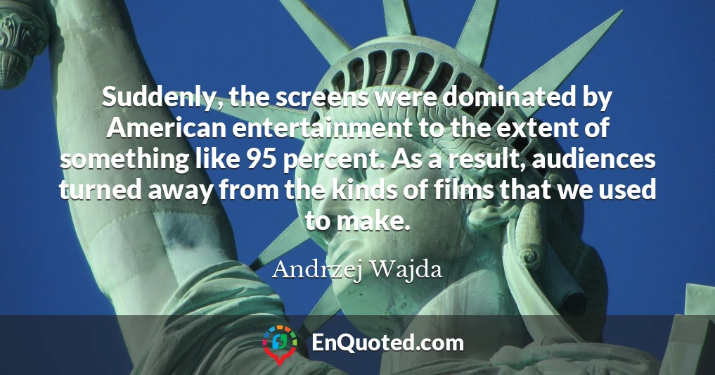 Suddenly, the screens were dominated by American entertainment to the extent of something like 95 percent. As a result, audiences turned away from the kinds of films that we used to make.