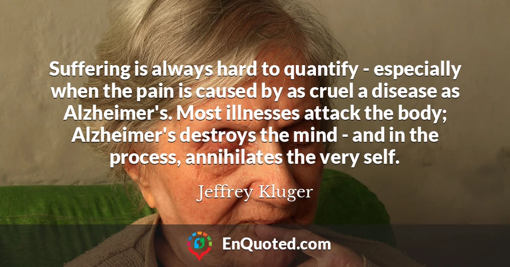 Suffering is always hard to quantify - especially when the pain is caused by as cruel a disease as Alzheimer's. Most illnesses attack the body; Alzheimer's destroys the mind - and in the process, annihilates the very self.
