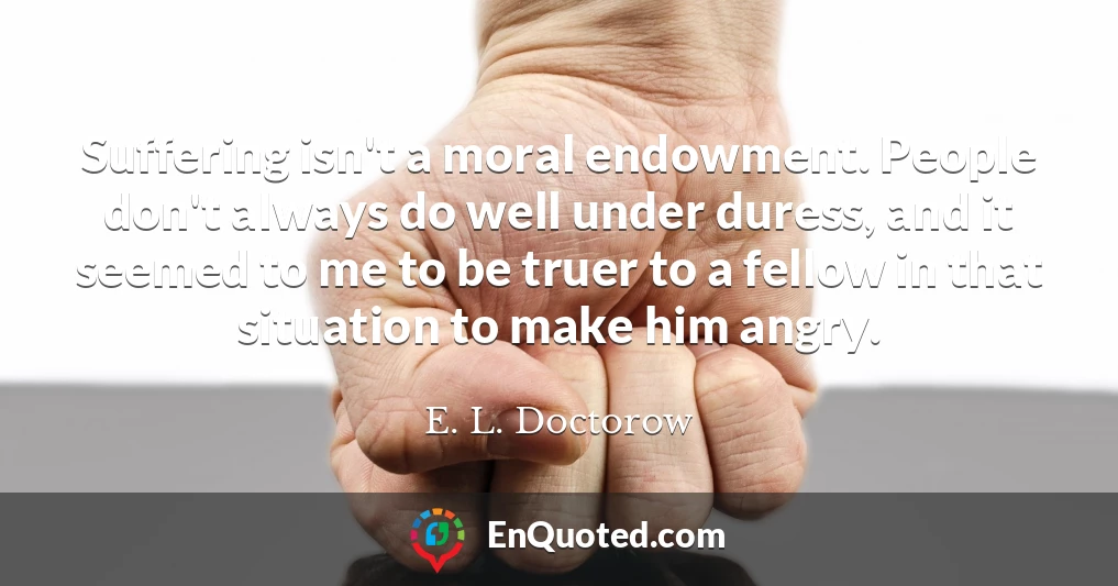 Suffering isn't a moral endowment. People don't always do well under duress, and it seemed to me to be truer to a fellow in that situation to make him angry.