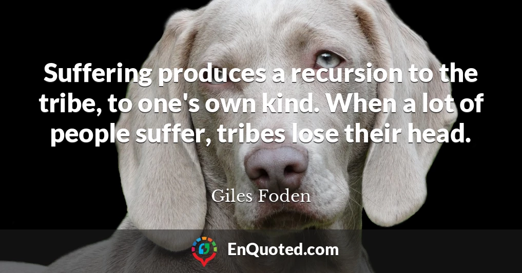 Suffering produces a recursion to the tribe, to one's own kind. When a lot of people suffer, tribes lose their head.