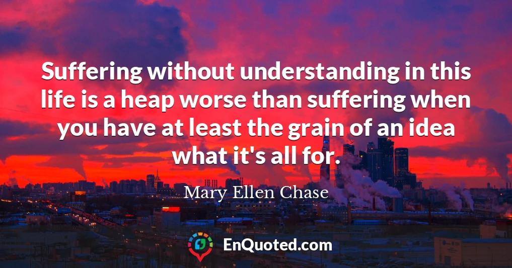 Suffering without understanding in this life is a heap worse than suffering when you have at least the grain of an idea what it's all for.
