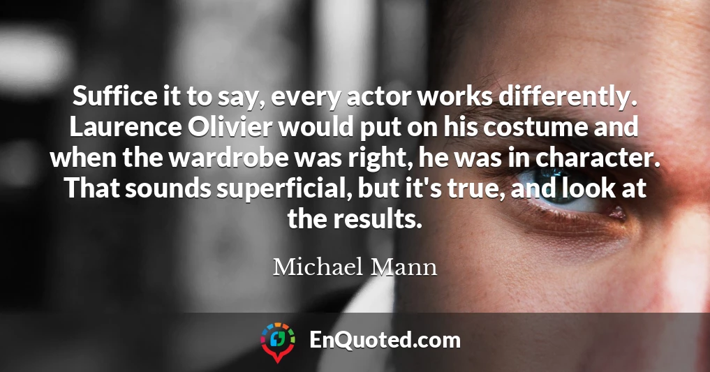 Suffice it to say, every actor works differently. Laurence Olivier would put on his costume and when the wardrobe was right, he was in character. That sounds superficial, but it's true, and look at the results.