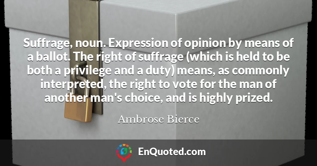 Suffrage, noun. Expression of opinion by means of a ballot. The right of suffrage (which is held to be both a privilege and a duty) means, as commonly interpreted, the right to vote for the man of another man's choice, and is highly prized.